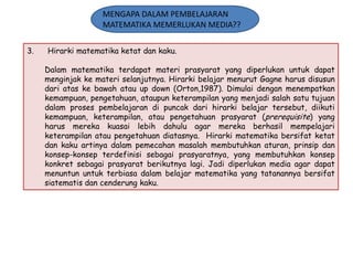 MENGAPA DALAM PEMBELAJARAN
MATEMATIKA MEMERLUKAN MEDIA??
3.

Hirarki matematika ketat dan kaku.
Dalam matematika terdapat materi prasyarat yang diperlukan untuk dapat
menginjak ke materi selanjutnya. Hirarki belajar menurut Gagne harus disusun
dari atas ke bawah atau up down (Orton,1987). Dimulai dengan menempatkan
kemampuan, pengetahuan, ataupun keterampilan yang menjadi salah satu tujuan
dalam proses pembelajaran di puncak dari hirarki belajar tersebut, diikuti
kemampuan, keterampilan, atau pengetahuan prasyarat (prerequisite) yang
harus mereka kuasai lebih dahulu agar mereka berhasil mempelajari
keterampilan atau pengetahuan diatasnya. Hirarki matematika bersifat ketat
dan kaku artinya dalam pemecahan masalah membutuhkan aturan, prinsip dan
konsep-konsep terdefinisi sebagai prasyaratnya, yang membutuhkan konsep
konkret sebagai prasyarat berikutnya lagi. Jadi diperlukan media agar dapat
menuntun untuk terbiasa dalam belajar matematika yang tatanannya bersifat
siatematis dan cenderung kaku.

 