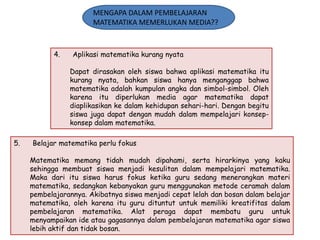 MENGAPA DALAM PEMBELAJARAN
MATEMATIKA MEMERLUKAN MEDIA??

4.

Aplikasi matematika kurang nyata
Dapat dirasakan oleh siswa bahwa aplikasi matematika itu
kurang nyata, bahkan siswa hanya menganggap bahwa
matematika adalah kumpulan angka dan simbol-simbol. Oleh
karena itu diperlukan media agar matematika dapat
diaplikasikan ke dalam kehidupan sehari-hari. Dengan begitu
siswa juga dapat dengan mudah dalam mempelajari konsepkonsep dalam matematika.

5.

Belajar matematika perlu fokus

Matematika memang tidah mudah dipahami, serta hirarkinya yang kaku
sehingga membuat siswa menjadi kesulitan dalam mempelajari matematika.
Maka dari itu siswa harus fokus ketika guru sedang menerangkan materi
matematika, sedangkan kebanyakan guru menggunakan metode ceramah dalam
pembelajarannya. Akibatnya siswa menjadi cepat lelah dan bosan dalam belajar
matematika, oleh karena itu guru dituntut untuk memiliki kreatifitas dalam
pembelajaran matematika. Alat peraga dapat membatu guru untuk
menyampaikan ide atau gagasannya dalam pembelajaran matematika agar siswa
lebih aktif dan tidak bosan.

 