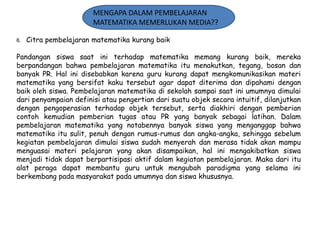 MENGAPA DALAM PEMBELAJARAN
MATEMATIKA MEMERLUKAN MEDIA??
6.

Citra pembelajaran matematika kurang baik

Pandangan siswa saat ini terhadap matematika memang kurang baik, mereka
berpandangan bahwa pembelajaran matematika itu menakutkan, tegang, bosan dan
banyak PR. Hal ini disebabkan karena guru kurang dapat mengkomunikasikan materi
matematika yang bersifat kaku tersebut agar dapat diterima dan dipahami dengan
baik oleh siswa. Pembelajaran matematika di sekolah sampai saat ini umumnya dimulai
dari penyampaian definisi atau pengertian dari suatu objek secara intuitif, dilanjutkan
dengan pengoperasian terhadap objek tersebut, serta diakhiri dengan pemberian
contoh kemudian pemberian tugas atau PR yang banyak sebagai latihan. Dalam
pembelajaran matematika yang notabennya banyak siswa yang menganggap bahwa
matematika itu sulit, penuh dengan rumus-rumus dan angka-angka, sehingga sebelum
kegiatan pembelajaran dimulai siswa sudah menyerah dan merasa tidak akan mampu
menguasai materi pelajaran yang akan disampaikan, hal ini mengakibatkan siswa
menjadi tidak dapat berpartisipasi aktif dalam kegiatan pembelajaran. Maka dari itu
alat peraga dapat membantu guru untuk mengubah paradigma yang selama ini
berkembang pada masyarakat pada umumnya dan siswa khususnya.

 