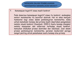MENGAPA DALAM PEMBELAJARAN
MATEMATIKA MEMERLUKAN MEDIA??
7.

Kemampuan kognitif siswa masih konkret
Pada dasarnya kemampuan kognitif siswa itu konkret, sedangkan
materi matematika itu bersifat abstrak. Hal ini akan menjadi
hambatan bagi siswa dalam pembelajaran matematika. maka
untuk memahami konsep dan prinsip masih diperlukan pengalaman
melalui obyek konkret (Soedjadi, 1995:1) Suatu konsep diangkat
melalui manipulasi dan observasi terhadap obyek konkret,
kemudian dilakukan proses abstraksi dan idealisasi. Jadi dalam
proses pembelajaran matematika, peranan media/alat peraga
sangat penting untuk pemahaman suatu konsep atau prinsip.

 