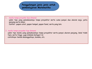 Penggolongan jenis jenis untuk
pembelajaran Matematika

1.

media tanpa proyeksi dua dimensi
yakni tipe yang pemakaiannya tanpa proyektor serta cuma punyai dua ukuran saja, yaitu
panjang serta lebar.
Contoh : papan catat, papan tempel, papan fanel, serta yang lain.

2. media tanpa proyeksi tiga dimensi
yakni tipe media yang pemakaiannya tanpa proyektor serta punyai ukuran panjang, lebal tidak
tipis, serta tinggi. juga didalam katagori ini
contohnya: benda sesungguhnya, boneka, etc.

 