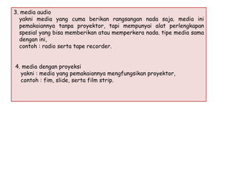 3. media audio
yakni media yang cuma berikan rangsangan nada saja. media ini
pemakaiannya tanpa proyektor, tapi mempunyai alat perlengkapan
spesial yang bisa memberikan atau memperkera nada. tipe media sama
dengan ini,
contoh : radio serta tape recorder.
4. media dengan proyeksi
yakni : media yang pemakaiannya mengfungsikan proyektor,
contoh : fim, slide, serta film strip.

 