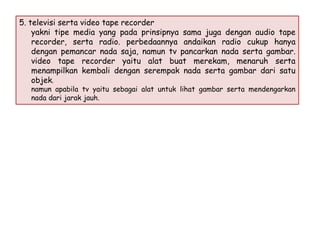 5. televisi serta video tape recorder
yakni tipe media yang pada prinsipnya sama juga dengan audio tape
recorder, serta radio. perbedaannya andaikan radio cukup hanya
dengan pemancar nada saja, namun tv pancarkan nada serta gambar.
video tape recorder yaitu alat buat merekam, menaruh serta
menampilkan kembali dengan serempak nada serta gambar dari satu
objek.
namun apabila tv yaitu sebagai alat untuk lihat gambar serta mendengarkan
nada dari jarak jauh.

 