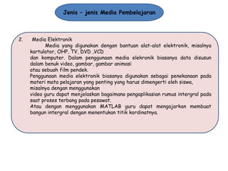 Jenis – jenis Media Pembelajaran

2.

Media Elektronik
Media yang digunakan dengan bantuan alat-alat elektronik, misalnya
kartulator, OHP, TV, DVD ,VCD
dan komputer. Dalam penggunaan media elekronik biasanya data disusun
dalam benuk video, gambar, gambar animasi
atau sebuah film pendek.
Penggunaan media elektronik biasanya digunakan sebagai penekanaan pada
materi mata pelajaran yang penting yang harus dimengerti oleh siswa,
misalnya dengan menggunakan
video guru dapat menjelaskan bagaimana pengaplikasian rumus intergral pada
saat proses terbang pada pesawat.
Atau dengan menggunakan MATLAB guru dapat mengajarkan membuat
bangun intergral dengan menentukan titik kordinatnya.

 