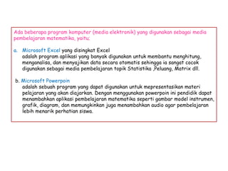 Ada beberapa program komputer (media elektronik) yang digunakan sebagai media
pembelajaran matematika, yaitu;

a. Microsoft Excel yang disingkat Excel
adalah program aplikasi yang banyak digunakan untuk membantu menghitung,
menganalisa, dan menyajikan data secara otomatis sehingga ia sangat cocok
digunakan sebagai media pembelajaran topik Statistika ,Peluang, Matrix dll.
b. Microsoft Powerpoin
adalah sebuah program yang dapat digunakan untuk mepresentasikan materi
pelajaran yang akan diajarkan. Dengan menggunakan powerpoin ini pendidik dapat
menambahkan aplikasi pembelajaran matematika seperti gambar model instrumen,
grafik, diagram, dan memungkinkan juga menambahkan audio agar pembelajaran
lebih menarik perhatian siswa.

 