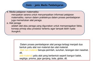 Jenis – jenis Media Pembelajaran
d. Media pelajaran matematika
merupakan sarana untuk menyampaikan informasi pelajaran
matematika, namun dalam prakteknya dalam proses pembelajaran
juga memerlukan alat peraga.
e. Alat peraga
adalah alat atau peraga yang digunakan untuk memperagakan fakta,
konsep prinsip atau prosedur tertentu agar tampak lebih nyata
/kongkrit.

Dalam proses pembelajaran alat peraga terbagi menjadi dua
bentuk yaitu alat non material dan alat material.
Alat non material berupa perintah, suruhan, larangan dan nasehat,
dll,
alat material yaitu alat yang berbentuk seperti bangun balok,
segitiga, prisma, jajar genjang, bola, globe, dll.

 