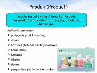 Produk (Product)
segala sesuatu yang ditawarkan kepada
masyarakat untuk dilihat, dipegang, dibeli atau
dikonsumsi.
Meliputi Unsur-unsur :
 jenis-jenis produk kualitas,
 desain
 features (fasilitas dan kegunaannya)
 brand-name
 Kemasan
 Ukuran
 Garansi
 penggantian jika terjadi kerusakan
 