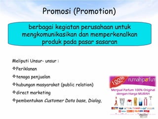 Promosi (Promotion)
berbagai kegiatan perusahaan untuk
mengkomunikasikan dan memperkenalkan
produk pada pasar sasaran
Meliputi Unsur- unsur :
Periklanan
tenaga penjualan
hubungan masyarakat (public relation)
direct marketing
pembentukan Customer Data base, Dialog,
 