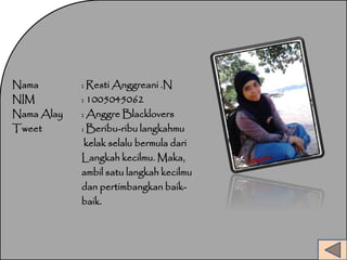Nama : RestiAnggreani .N 
NIM : 1005045062 
NamaAlay : Anggre Blacklovers 
Tweet : Beribu-ribu langkahmu 
kelak selalu bermula dari 
Langkah kecilmu. Maka, 
ambil satu langkah kecilmu 
dan pertimbangkan baik-baik. 
 