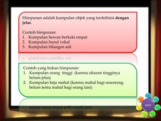 Himpunan adalah kumpulan objek yang terdefinisi dengan 
jelas. 
Contoh himpunan: 
1. Kumpulan hewan berkaki empat 
2. Kumpulan huruf vokal 
3. Kumpulan bilangan asli 
Contoh yang bukan himpunan: 
1. Kumpulan orang tinggi (karena ukuran tingginya 
belum jelas) 
2. Kumpulan baju mahal (karena mahal bagi seseorang 
belum tentu mahal bagi orang lain) 
BACK 
 