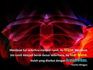 Membuat hal sederhna menjadi rumit, itu biasa. Membuat
hal rumit menjadi benar-benar sederhana, itu luar biasa.
Itulah yang disebut dengan kreativitas.
- Charles Minggus