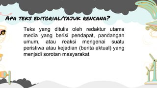 Apa teks editorial/tajuk rencana?
Teks yang ditulis oleh redaktur utama
media yang berisi pendapat, pandangan
umum, atau reaksi mengenai suatu
peristiwa atau kejadian (berita aktual) yang
menjadi sorotan masyarakat
 