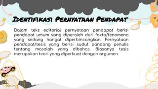 Identifikasi Pernyataan Pendapat
Dalam teks editorial pernyataan pendapat berisi
pendapat umum yang diperoleh dari fakta/fenomena
yang sedang hangat diperbincangkan. Pernyataan
pendapat/tesis yang berisi sudut pandang penulis
tentang masalah yang dibahas. Biasanya tesis
merupakan teori yang diperkuat dengan argumen.
 