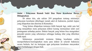 Judul : Pelayanan Rumah Sakit Dan Mutu Kesehatan Harus
Ditingkatkan.
Di tahun lalu, ada sekitar 269 pengaduan tentang minimnya
pelayanan kesehatan diberbagai rumah sakit di Indonesia, jumlah itupun
yang dilaporkan dan diterima di Kemenkes.
Yang belum dilaporkan tentunya lebih banyak lagi, salah satu hal
yang menjadikan mutu pelayanan dokter kurang memuaskan ialah soal
penanganan terhadap pasien. Dokter banyak yang belum bisa mengetahui
penyakit pasien yang sebenarnya sehingga kadang obat yang diberikan
tidak tepat.
Seharusnya pemerintah terutama bidang kesehatan selalu
memperbaharui/meningkatkan mutu para dokter di seluruh Indonesia
secara berkala, hal itu bertujuan agar pelayanan kesehatan masyarakat
dapat berhubungan dengan baik.
 