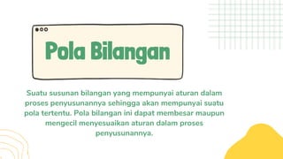 Pola Bilangan
Suatu susunan bilangan yang mempunyai aturan dalam
proses penyusunannya sehingga akan mempunyai suatu
pola tertentu. Pola bilangan ini dapat membesar maupun
mengecil menyesuaikan aturan dalam proses
penyusunannya.