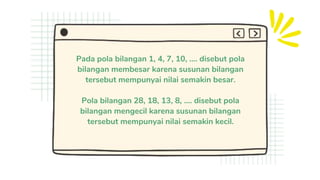 Pada pola bilangan 1, 4, 7, 10, .... disebut pola
bilangan membesar karena susunan bilangan
tersebut mempunyai nilai semakin besar.
Pola bilangan 28, 18, 13, 8, .... disebut pola
bilangan mengecil karena susunan bilangan
tersebut mempunyai nilai semakin kecil.