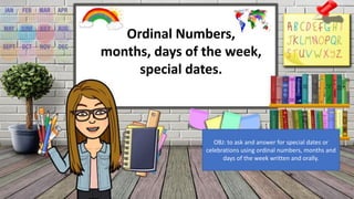 Ordinal Numbers,
months, days of the week,
special dates.
OBJ: to ask and answer for special dates or
celebrations using ordinal numbers, months and
days of the week written and orally.
 