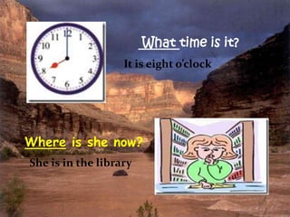 What time is it?
It is eight o’clock

Where is she now?
She is in the library

 