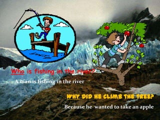 Who is fishing in the river?
A man is fishing in the river

Why did he climb the tree?
Because he wanted to take an apple

 