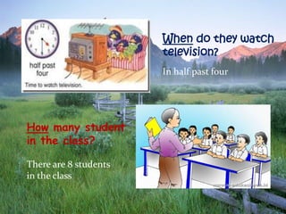 When do they watch
television?
In half past four

How many student
in the class?
There are 8 students
in the class

 