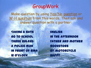 Make question by using Yes/No question or
W-H question from this words. Then ask and
answer question with a partner:
- Taking a bath

- English

- Go to school

- In the afternoon

- Three rulers

- Father and mother

- A police man

- Bookstore

- In front of Rina

- By motorcycle

- 12 o’clock

- Happy

 