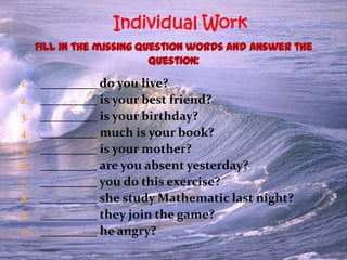 Individual Work

1.
2.
3.
4.

5.
6.
7.
8.
9.
10.

_________ do you live?
_________ is your best friend?
_________ is your birthday?
_________ much is your book?
_________ is your mother?
_________ are you absent yesterday?
_________ you do this exercise?
_________ she study Mathematic last night?
_________ they join the game?
_________ he angry?

 