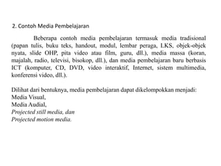 2. Contoh Media Pembelajaran
Beberapa contoh media pembelajaran termasuk media tradisional
(papan tulis, buku teks, handout, modul, lembar peraga, LKS, objek-objek
nyata, slide OHP, pita video atau film, guru, dll.), media massa (koran,
majalah, radio, televisi, bisokop, dll.), dan media pembelajaran baru berbasis
ICT (komputer, CD, DVD, video interaktif, Internet, sistem multimedia,
konferensi video, dll.).
Dilihat dari bentuknya, media pembelajaran dapat dikelompokkan menjadi:
Media Visual,
Media Audial,
Projected still media, dan
Projected motion media.
 