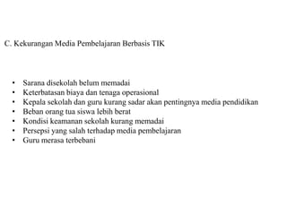 C. Kekurangan Media Pembelajaran Berbasis TIK
• Sarana disekolah belum memadai
• Keterbatasan biaya dan tenaga operasional
• Kepala sekolah dan guru kurang sadar akan pentingnya media pendidikan
• Beban orang tua siswa lebih berat
• Kondisi keamanan sekolah kurang memadai
• Persepsi yang salah terhadap media pembelajaran
• Guru merasa terbebani
 