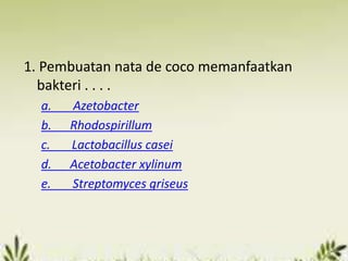 1. Pembuatan nata de coco memanfaatkan
bakteri . . . .
a. Azetobacter
b. Rhodospirillum
c. Lactobacillus casei
d. Acetobacter xylinum
e. Streptomyces griseus
 