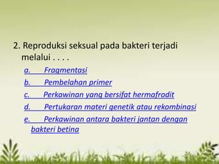 2. Reproduksi seksual pada bakteri terjadi
melalui . . . .
a. Fragmentasi
b. Pembelahan primer
c. Perkawinan yang bersifat hermafrodit
d. Pertukaran materi genetik atau rekombinasi
e. Perkawinan antara bakteri jantan dengan
bakteri betina
 