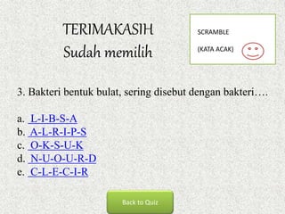 TERIMAKASIH
Sudah memilih
Back to Quiz
3. Bakteri bentuk bulat, sering disebut dengan bakteri….
a. L-I-B-S-A
b. A-L-R-I-P-S
c. O-K-S-U-K
d. N-U-O-U-R-D
e. C-L-E-C-I-R
SCRAMBLE
(KATA ACAK)
 
