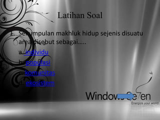 Latihan Soal
1. Sekumpulan makhluk hidup sejenis disuatu
   area disebut sebagai…..
   a. individu
   b. populasi
   c. komunitas
   d. ekosistem
 