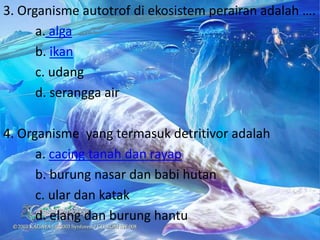 3. Organisme autotrof di ekosistem perairan adalah ….
      a. alga
      b. ikan
      c. udang
      d. serangga air

4. Organisme yang termasuk detritivor adalah
      a. cacing tanah dan rayap
      b. burung nasar dan babi hutan
      c. ular dan katak
      d. elang dan burung hantu
 