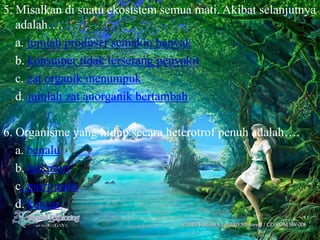 5. Misalkan di suatu ekosistem semua mati. Akibat selanjutnya
   adalah….
   a. jumlah produser semakin banyak
   b. konsumer tidak terserang penyakit
   c. zat organik menumpuk
   d. jumlah zat anorganik bertambah

6. Organisme yang hidup secara heterotrof penuh adalah….
   a. benalu
   b. tali putri
   c. putri malu
   d. kaktus
 