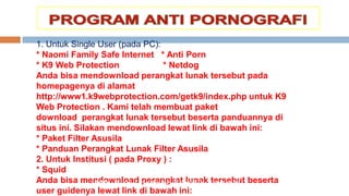 1. Untuk Single User (pada PC):
* Naomi Family Safe Internet * Anti Porn
* K9 Web Protection * Netdog
Anda bisa mendownload perangkat lunak tersebut pada
homepagenya di alamat
http://www1.k9webprotection.com/getk9/index.php untuk K9
Web Protection . Kami telah membuat paket
download perangkat lunak tersebut beserta panduannya di
situs ini. Silakan mendownload lewat link di bawah ini:
* Paket Filter Asusila
* Panduan Perangkat Lunak Filter Asusila
2. Untuk Institusi ( pada Proxy ) :
* Squid
Anda bisa mendownload perangkat lunak tersebut beserta
user guidenya lewat link di bawah ini:
http://www.insan.or.id/unduh-program/
 