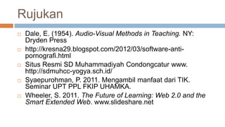 Rujukan
 Dale, E. (1954). Audio-Visual Methods in Teaching. NY:
Dryden Press
 http://kresna29.blogspot.com/2012/03/software-anti-
pornografi.html
 Situs Resmi SD Muhammadiyah Condongcatur www.
http://sdmuhcc-yogya.sch.id/
 Syaepurohman, P. 2011. Mengambil manfaat dari TIK.
Seminar UPT PPL FKIP UHAMKA.
 Wheeler, S. 2011. The Future of Learning: Web 2.0 and the
Smart Extended Web. www.slideshare.net
 