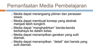 Pemanfaatan Media Pembelajaran
 Media dapat merangsang pikiran dan perasaan
siswa;
 Media dapat membuat konsep yang abstrak
menjadi lebih kongkrit.
 Media dapat “menghadirkan” benda-benda
berbahaya ke dalam kelas.
 Media dapat menampilkan gerakan yang sulit
diamati.
 Media dapat menampilkan “detail” dari benda yang
sulit diamati.
 