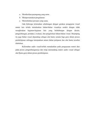 a. Memberikan perangsang yang sama
    b. Mempersamakan pengalaman
    c. Menimbulkan persepsi yang sama.
        Ada beberapa kelemahan sehubungan dengan gerakan pengajaran visual
anatar lain terlalu menekankan bahan-bahan visualnya sendiri dengan tidak
menghirukan    kegiatan-kegiatan   lain      yang   berhubungan   dengan   desain,
pengembangan, produksi, evaluasi, dan pengelolaan bahan-bahan visual. Disamping
itu juga bahan visual dipandang sebagai alat bantu semata bagi guru dalam proses
pembelajaran sehingga keterpaduan antara bahan pelajaran dan alat bantu tersebut
diabaikan.
        Kelemahan audio visual:terlalu menekankan pada penguasaan materi dari
pada proses pengembangannya dan tetap memandang materi audio visual sebagai
alat Bantu guru dalam proses pembelajaran.
 