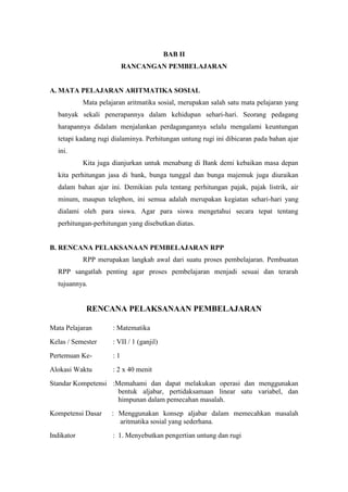BAB II
                           RANCANGAN PEMBELAJARAN


A. MATA PELAJARAN ARITMATIKA SOSIAL
            Mata pelajaran aritmatika sosial, merupakan salah satu mata pelajaran yang
  banyak sekali penerapannya dalam kehidupan sehari-hari. Seorang pedagang
  harapannya didalam menjalankan perdagangannya selalu mengalami keuntungan
  tetapi kadang rugi dialaminya. Perhitungan untung rugi ini dibicaran pada bahan ajar
  ini.
            Kita juga dianjurkan untuk menabung di Bank demi kebaikan masa depan
  kita perhitungan jasa di bank, bunga tunggal dan bunga majemuk juga diuraikan
  dalam bahan ajar ini. Demikian pula tentang perhitungan pajak, pajak listrik, air
  minum, maupun telephon, ini semua adalah merupakan kegiatan sehari-hari yang
  dialami oleh para siswa. Agar para siswa mengetahui secara tepat tentang
  perhitungan-perhitungan yang disebutkan diatas.


B. RENCANA PELAKSANAAN PEMBELAJARAN RPP
            RPP merupakan langkah awal dari suatu proses pembelajaran. Pembuatan
  RPP sangatlah penting agar proses pembelajaran menjadi sesuai dan terarah
  tujuannya.


             RENCANA PELAKSANAAN PEMBELAJARAN

Mata Pelajaran        : Matematika
Kelas / Semester      : VII / 1 (ganjil)
Pertemuan Ke-         :1
Alokasi Waktu         : 2 x 40 menit
Standar Kompetensi :Memahami dan dapat melakukan operasi dan menggunakan
                     bentuk aljabar, pertidaksamaan linear satu variabel, dan
                     himpunan dalam pemecahan masalah.
Kompetensi Dasar     : Menggunakan konsep aljabar dalam memecahkan masalah
                       aritmatika sosial yang sederhana.
Indikator             : 1. Menyebutkan pengertian untung dan rugi
 
