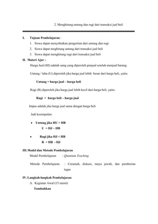 2. Menghitung untung dan rugi dari transaksi jual beli



I.   Tujuan Pembelajaran :
     1. Siswa dapat menyebutkan pengertian dari untung dan rugi
     2. Siswa dapat meghitung untung dari transaksi jual beli
     3. Siswa dapat menghitung rugi dari transaksi jual beli
II. Materi Ajar :
     Harga Jual (HJ) adalah uang yang diperoleh penjual setelah menjual barang.

     Untung / laba (U) diperoleh jika harga jual lebih besar dari harga beli, yaitu:

          Untung = harga jual – harga beli

     Rugi (R) diperoleh jika harga jual lebih kecil dari harga beli, yaitu:

          Rugi = harga beli – harga jual

     Impas adalah jika harga jual sama dengan harga beli

      Jadi kesimpulan:

          Untung jika HU > HB
              U = HJ – HB

             Rugi jika HJ < HB
              R = HB - HJ

III. Model dan Metode Pembelajaran
     Model Pembelajaran        : Quantum Teaching

     Metode Pembelajaran         : Ceramah, diskusi, tanya jawab, dan pemberian
                                tugas

IV. Langkah-langkah Pembelajaran
     A. Kegiatan Awal (15 menit)
        Tumbuhkan
 