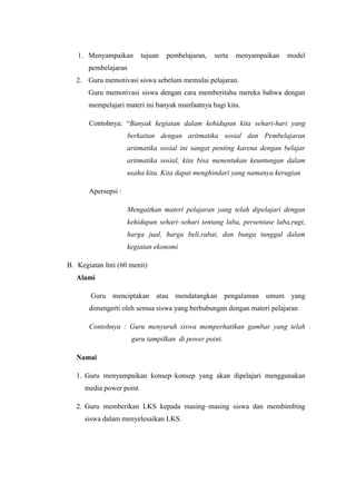 1. Menyampaikan        tujuan   pembelajaran,   serta   menyampaikan    model
       pembelajaran
   2. Guru memotivasi siswa sebelum memulai pelajaran.
       Guru memotivasi siswa dengan cara memberitahu mereka bahwa dengan
       mempelajari materi ini banyak manfaatnya bagi kita.

       Contohnya: “Banyak kegiatan dalam kehidupan kita sehari-hari yang
                      berkaitan dengan aritmatika sosial dan Pembelajaran
                      aritmatika sosial ini sangat penting karena dengan belajar
                      aritmatika sosial, kita bisa menentukan keuntungan dalam
                      usaha kita. Kita dapat menghindari yang namanya kerugian

       Apersepsi :

                      Mengaitkan materi pelajaran yang telah dipelajari dengan
                      kehidupan sehari–sehari tentang laba, persentase laba,rugi,
                      harga jual, harga beli,rabat, dan bunga tunggal dalam
                      kegiatan ekonomi

B. Kegiatan Inti (60 menit)
   Alami

        Guru menciptakan atau mendatangkan pengalaman umum yang
       dimengerti oleh semua siswa yang berhubungan dengan materi pelajaran

       Contohnya : Guru menyuruh siswa memperhatikan gambar yang telah
                       guru tampilkan di power point.

   Namai

   1. Guru menyampaikan konsep–konsep yang akan dipelajari menggunakan
     media power point

   2. Guru memberikan LKS kepada masing–masing siswa dan membimbing
     siswa dalam menyelesaikan LKS.
 