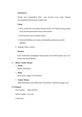 Demonstrasi

        Setelah siswa mengerjakan LKS,        guru meminta siswa secara individu
        menyampaikan hasil kerjanya di papan tulis.

        Ulangi

         1. Guru memberikan soal latihan lanjutan berupa LTS kepada masing-masing
           siswa dan dikerjakan dalam kurun waktu tertentu.

         2. Guru bersama siswa membahas latihan

         3. Guru membimbing siswa untuk menyimpulkan pelajaran yang telah
           dipelajari.

     C. Kegiatan Akhir (5 menit)

        Rayakan

        Guru memberikan penghargaan berupa pujian atau hadiah kepada siswa atas
        usaha yang telah dilakukan.

V.   Bahan / Sumber Belajar
     1. Bahan
        Spidol, Whiteboard

     2. Media
        power point, Laptop, LCD proyektor

     3. Sumber Belajar
         Buku Matematika untuk SMP Kelas VII Semester 1 Penerbit Erlangga, LKS

VI. Penilaian :
     Jenis Tagihan       : Tugas individu

     Bentuk Tagihan : Tes essay

     Contoh soal         :
 