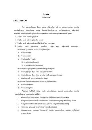 BAB IV
                                    PENUTUP
A.KESIMPULAN


          Dari pembahasan diatas dapat diketahui bahwa macam-macam media
pembelajaran jumlahnya sangat banyak,Berdasarkan perkembangan teknologi
tersebut, media pembelajaran dikelompokkan kedalam empat kelompok yaitu:
 a. Media hasil teknologi cetak
 b. Media hasil teknologi audio-visual
 c. Media hasil teknologi yang berdasarkan computer
 d. Media     hasil     gabungan    tenologi    cetak    dan   teknologi   computer.
    Dilihat dari jenisnya, media terbagi menjadi:
     a. Media auditif
     b. Media visual
     c. Media audio visual:
         1) Audio visual murni
         2) Audio visual tidak murni
    Dilihat dari daya liputnya, media terbagi menjadi:
     a. Media dengan daya liput luas dan serentak
     b. Media dengan daya liput terbatas oleh ruang dan tempat
     c. Media untuk pembelajaran inviduaL
    Dilihat dari bahan-bahannya, media terbagi menjadi:
     a. Media sederhana
     b. Media kompleks
          Adapun hal-hal yang perlu diperhatikan dalam pembuatan media
 pembelajaran powerpoint adalah :
    1.   Menentukan unsur-unsur dan gambar individual yang digunakan
    2.   Menyusun unsur-unsur dalam bentuk satu kesatuan yang akrab bagi siswa
    3.   Mengatur kontras antara kata atau gambar dengan latar belakang
    4.   Konsisten terhadap unsur-unsur yang digunakan
    5.   Menggunakan bantuan (pengarah) untuk memberikan arahan perhatian
         kepada siswa
 