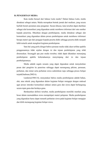 B. PENGERTIAN MEDIA
         Kata media berasal dari bahasa Latin medio? Dalam bahasa Latin, media
 dimaknai sebagai antara. Media merupakan bentuk jamak dari medium, yang secara
 harfiah berarti perantara atau pengantar. Secara khusus, kata tersebut dapat diartikan
 sebagai alat komunikasi yang digunakan untuk membawa informasi dari satu sumber
 kepada penerima. Dikaitkan dengan pembelajaran, media dimaknai sebagai alat
 komunikasi yang digunakan dalam proses pembelajaran untuk membawa informasi
 berupa materi ajar dari pengajar kepada peserta didik sehingga peserta didik menjadi
 lebih tertarik untuk mengikuti kegiatan pembelajaran.
         Satu hal yang perlu diingat bahwa peranan media tidak akan terlihat apabila
 penggunaannya tidak sejalan dengan isi dan tujuan pembelajaran yang telah
 dirumuskan. Secanggih apa pun media tersebut, tidak dapat dikatakan menunjang
 pembelajaran    apabila    keberadaannya    menyimpang      dari   isi   dan   tujuan
 pembelajarannya.
         Media adalah segala sesuatu yang dapat digunakan untuk menyalurkan
 pesan dari pengirim ke penerima sehingga dapat merangsang pikiran, perasaan,
 perhatian, dan minat serta perhatian siswa sedemikian rupa sehingga proses belajar
 terjadi(Sadiman,2002:6).
         Latuheru(1988:14), menyatakan bahwa media pembelajaran adalah bahan,
 alat, atau teknik yang digunakan dalam kegiatan belajar mengajar dengan maksud
 agar proses interaksi komunikasi edukasi antara guru dan siswa dapat berlangsung
 secara tepat guna dan berdaya guna.
         Berdasarkan definisi tersebut, media pembelajaran memiliki manfaat yang
 besar dalam memudahkan siswa mempelajari materi pelajaran. Media pembelajaran
 yang digunakan harus dapat menarik perhatian siswa pada kegiatan belajar mengajar
 dan lebih merangsang kegiatan belajar siswa.
 