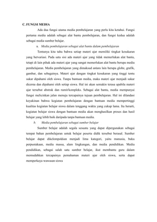 C. FUNGSI MEDIA
            Ada dua fungsi utama media pembelajaran yang perlu kita ketahui. Fungsi
  pertama media adalah sebagai alat bantu pembelajaran, dan fungsi kedua adalah
  sebagai media sumber belajar.
            a. Media pembelajaran sebagai alat bantu dalam pembelajaran
            Tentunya kita tahu bahwa setiap materi ajar memiliki tingkat kesukaran
  yang bervariasi. Pada satu sisi ada materi ajar yang tidak memerlukan alat bantu,
  tetapi di lain pihak ada materi ajar yang sangat memerlukan alat bantu berupa media
  pembelajaran. Media pembelajaran yang dimaksud antara lain berupa globe, grafik,
  gambar, dan sebagainya. Materi ajar dengan tingkat kesukaran yang tinggi tentu
  sukar dipahami oleh siswa. Tanpa bantuan media, maka materi ajar menjadi sukar
  dicerna dan dipahami oleh setiap siswa. Hal ini akan semakin terasa apabila materi
  ajar tersebut abstrak dan rumit/kompleks. Sebagai alat bantu, media mempunyai
  fungsi melicinkan jalan menuju tercapainya tujuan pembelajaran. Hal ini dilandasi
  keyakinan bahwa kegiatan pembelajaran dengan bantuan media mempertinggi
  kualitas kegiatan belajar siswa dalam tenggang waktu yang cukup lama. Itu berarti,
  kegiatan belajar siswa dengan bantuan media akan menghasilkan proses dan hasil
  belajar yang lebih baik daripada tanpa bantuan media.
       b.      Media pembelajaran sebagai sumber belajar
            Sumber belajar adalah segala sesuatu yang dapat dipergunakan sebagai
  tempat bahan pembelajaran untuk belajar peserta didik tersebut berasal. Sumber
  belajar dapat dikelompokkan menjadi lima kategori, yaitu manusia, buku
  perpustakaan, media massa, alam lingkungan, dan media pendidikan. Media
  pendidikan, sebagai salah satu sumber belajar, ikut membantu guru dalam
  memudahkan tercapainya pemahaman materi ajar oleh siswa, serta dapat
  memperkaya wawasan siswa
 