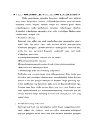 D. MACAM-MACAM MEDIA PEMBELAJARAN DAN KARAKTERISTIKNYA
          Media pembelajaran merupakan komponen intruksional yang melliputi
 pesan, orang, dan peralatan. Menurut syaifulbahri djamarah dan aswan zain,media
 merupakan wahana penyalur informasi belajar atau informasi pesan. Dalam
 perkembangannya      media   pembelajaran     mengikuti   perkembangan   teknologi.
 Berdasarkan perkembangan teknologi tersebut, media pembelajaran dikelompokkan
 kedalam empat kelompok yaitu:
 1. Media Hasil teknologi
    Teknologi cetak adalah cara untuk menghasilkan atau menyampaikan materi,
    seperti buku dan materi visual statis terutama melalui prosespercetakan
    mekanisatau photografis. Kelompok media hasil teknologi cetak antara lain: teks,
    grafik, foto atau representasi fotografik. karakteristik media hasil cetak:
    a.Teks dibaca secara linear
    b.Menampilkan komonikasi secarasatu arah dan reseptif
    c.Ditampilkan secara statis atau diam
    d.Pengembangannya sangat tergantung kepada prinsip-prinsip pembahasan
    e.Berorientasi atau berpusat pada siswa.
    f. Informasi dapat diatur atau ditata ulang oleh pemakai
    Pendekatan yang berorientasi pada siswa adalah pendekatan dalam belajar yang
    ditekankan pada ciri-ciri dan kebutuhan siswa secara individual. Sedang lembaga
    pendidikan dan para pengajar berfungsi dan berperan sebagai penunjang saja.
    Sistem pendekatan yang berorientasi pada siswa ini didesainsedemikian rupa.
    Sehingga siswa dapat belajar dengan sistem yang luwes yang diarahkan agar
    siswa dapat membenntuk gaya belajarnya masing-masing. Dalam hal ini guru dan
    lembaga berperan sebagai penunjang, fasilitator dan semangat pada siswa yang
    sedang belajar.


 2. Media hasil teknologi audio-visual
    Teknologi audi-visual cara menyampaikan materi dengan menggunakan mesin-
    mesin mekanis dan elektronis untuk menyajikan pesan-pesan audio-visual
    penyajian pengajaran secara audio-visual jelas bercirikan pemakaian perangkat
 