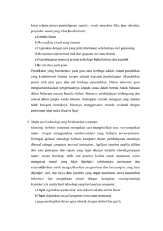 keras selama proses pembelajaran, seperti , mesin proyektor film, tape rekorder,
  proyektor visual yang lebar.Karakteristik:
     a.Bersifat linear
     b.Menyajikan visual yang dinamis
     c.Digunakan dengan cara yang telah ditentukan sebelumnya oleh perancang
     d.Merupakan representasi fisik dari gagasan real atau abstrak
     e.Dikembangkan menurut prinsip psikologis behafiorisme dan kognitif
     f.Berorientasi pada guru
  Pendekatan yang berorientasi pada guru atau lembaga adalah sistem pendidikan
  yang konfensional dimana hampir seluruh kegiatan pembelajaran dikendalikan
  penuh oleh para guru dan staf lembaga penndidikan. Dalam sistemini guru
  mengkomunikasikan pengethuannya kepada siswa dalam bentuk pokok bahasan
  dalam beberapa macam bentuk silabus. Biasanya pembalajaran berlangsung dan
  selesai dalam jangka waktu tertentu. Sedangkan metode mengajar yang dipakai
  tidak beragam bentuknya, biasanya menggunakan metode ceramah dengan
  pertemuan tatap muka (face to face)


3. Media hasil teknologi yang berdasarkan computer
  teknologi berbasis computer merupakan cara menghasilkan atau menyampaikan
  materi dengan menggunakan sumber-sumber yang berbasis micro-prosesor.
  Berbagai aplikasi teknologi berbasis komputer dalam pembelajaran umumnya
  dikenal sebagai computer assisted instruction. Aplikasi tersebut apabila dilihat
  dari cara penyajian dan tujuan yang ingin dicapai melipiti tutorial,penyajian
  materi secara bertahap, drills end practice latihan untuk membantu siswa
  menguasai     materi     yang   telah   dipelajari   sebelumnya,   permainan   dan
  simulasi(latihan untuk mengaplikasikan pengetahuan dan keterampiln yang baru
  dipelajari dari, dan basis data (sumber yang dapat membantu siswa menambah
  informasi    dan       pengtahuan   sesuai   dengan    keinginan   masing-masing)
  Karakteristik media hasil teknologi yang berdasarkan computer:
     a.Dapat digunakan secara acak, non-sekuensial atau secara linear
     b.Dapat digunakan sesuai keinginan siswa atau perancang
     c.gagasan disajikan dalam gaya abstrak dengan simbol dan grafik
 