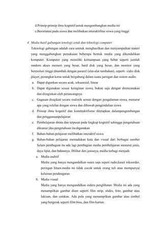d.Prinsip-prinsip ilmu kognitif untuk mengembangkan media ini
     e.Beroriatasi pada siswa dan melibatkan interaktifitas siswa yang tinggi


4. Media hasil gabungan tenologi cetak dan teknologi computer
  Teknologi gabungan adalah cara unntuk menghasilkan dan menyampaikan materi
  yang menggabungkan pemakaian beberapa bentuk media yang dikendalikan
  komputer. Komputer yang memiliki kemampuan yang hebat seperti jumlah
  random akses memori yang besar, hard disk yang besar, dan monitor yang
  beresolusi tinggi ditambah dengan pararel (alat-alat tambahan), seperti: vidio disk
  player, perangkat keras untuk bergabung dalam suatu jaringan dan sistem audio.
   a. Dapat digunkan secara acak, sekuensial, linear
   b. Dapat digunakan sesuai keinginan siswa, bukan saja dengan direncanakan
      dan diinginkan oleh perancangnya
   c. Gagasan disajikan secara realistik sesuai dengan pengalaman siswa, menurut
      apa yang relefan dengan siswa dan dibawah pengendalian siswa
   d. Prinsip ilmu kognitif dan konstruktifisme ditetapkan dalampengembangan
      dan penggunaanpelajaran
   e. Pembelajaran ditata dan terpusat pada lingkup kognitif sehingga pengetahuan
      dikuasai jika pengetahuan itu digunakan
   f. Bahan-bahan pelajaran melibatkan interaktif siswa
   g. Bahan-bahan pelajaran memadukan kata dan visual dari berbagai sumber
      Selain pembagian itu ada lagi pembagian media pembelajaran menurut jenis,
      daya liput, dan bahannya. Dilihat dari jenisnya, media terbagi menjadi:
      a. Media auditif
         Media yang hanya mengandalkan suara saja seperi radio,kaset rekoorder,
         peringan hitam.media ini tidak cocok untuk orang tuli atau mempunyai
         kelainan pendengaran
      b. Media visual
         Media yang hanya mengandalkan indera penglihatan. Media ini ada yang
         menampilkan gambar diam seperti film strip, slides, foto, gambar atau
         lukisan, dan cetakan. Ada pula yang menampilkan gambar atau simbol
         yang bergerak seperti film bisu, dan film kartun.
 