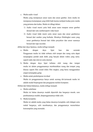 c. Media audio visual
       Media yang mempunyai unsur suara dan unsur gambar. Jenis media ini
       mempunya kemampuan yang lebih baik karena meliputi kedua jenis media
       yang pertama dan kedua. Media ini dibagi dalam:
        1) Audio visual murni yaitu baik unsur suara maupun unsur gambar
           derasal dari satu sumberseperti video kaset
        2) Audio visual tidak murni yaitu unsur suara dan unsur gambarnya
           berasal dari sumber yang berbeda. Misalnya filmbingkai suara yang
           unsur gambarnya berasal dari slides proyektor dan unsur suaranya
           berasal dari tape recorder.
dilihat dari daya liputnya, media terbagi menjadi:
   a. Media         dengan         daya       liput     luas      dan         serentak
       Penggunaan media ini tidak terbatas oleh tempat dan ruang serta dapat
       menjangkau jumlah anak didik yang banyak dalam waktu yang sama.
       seperti radio dan televisi serta internet
   b. Media      dengan     daya    liput   terbatas   oleh    ruang    dan    tempat
       media ini dalam penggunaannya membutuhkan ruang dan tempat yang
       khusus seperti film sound slides film rangkai, yang harus menggunakan
       empat tertutupdan gelap.
   c. Media untuk pembelajaran invidual
       Media ini penggunaannya hanya untuk seorang diri.termasuk media ini
       adalah modul berprogram dan pengajaran melalui komputer.
Dilihat dari bahan-bahannya, media terbagi menjadi:
   a. Media sederhana
       Media ini bahan dasarnya mudah diperoleh dan harganya murah, cara
       pembuatannya mudah, danpenggunaannya tidak sulit.
   b. Media kompleks
       Media ini adalah media yang bahan dasarnya kompleks sulit didapat serta
       mahal harganya, sulit membuatnya, dan penggunaanya memerlukan
       keterampilan yang memadai.
 