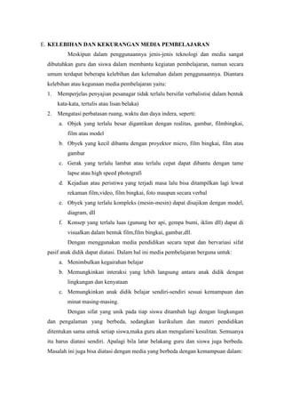 E. KELEBIHAN DAN KEKURANGAN MEDIA PEMBELAJARAN
          Meskipun dalam penggunaannya jenis-jenis teknologi dan media sangat
 dibutuhkan guru dan siswa dalam membantu kegiatan pembelajaran, namun secara
 umum terdapat beberapa kelebihan dan kelemahan dalam penggunaannya. Diantara
 kelebihan atau kegunaan media pembelajaran yaitu:
 1.   Memperjelas penyajian pesanagar tidak terlalu bersifat verbalistis( dalam bentuk
      kata-kata, tertulis atau lisan belaka)
 2.   Mengatasi perbatasan ruang, waktu dan daya indera, seperti:
      a. Objek yang terlalu besar digantikan dengan realitas, gambar, filmbingkai,
          film atau model
      b. Obyek yang kecil dibantu dengan proyektor micro, film bingkai, film atau
          gambar
      c. Gerak yang terlalu lambat atau terlalu cepat dapat dibantu dengan tame
          lapse atau high speed photografi
      d. Kejadian atau peristiwa yang terjadi masa lalu bisa ditampilkan lagi lewat
          rekaman film,video, film bingkai, foto maupun secara verbal
      e. Obyek yang terlalu kompleks (mesin-mesin) dapat disajikan dengan model,
          diagram, dll
      f. Konsep yang terlalu luas (gunung ber api, gempa bumi, iklim dll) dapat di
          visualkan dalam bentuk film,film bingkai, gambar,dll.
          Dengan menggunakan media pendidikan secara tepat dan bervariasi sifat
 pasif anak didik dapat diatasi. Dalam hal ini media pembelajaran berguna untuk:
      a. Menimbulkan kegairahan belajar
      b. Memungkinkan interaksi yang lebih langsung antara anak didik dengan
          lingkungan dan kenyataan
      c. Memungkinkan anak didik belajar sendiri-sendiri sesuai kemampuan dan
          minat masing-masing.
          Dengan sifat yang unik pada tiap siswa ditambah lagi dengan lingkungan
 dan pengalaman yang berbeda, sedangkan kurikulum dan materi pendidikan
 ditentukan sama untuk setiap siswa,maka guru akan mengalami kesulitan. Semuanya
 itu harus diatasi sendiri. Apalagi bila latar belakang guru dan siswa juga berbeda.
 Masalah ini juga bisa diatasi dengan media yang berbeda dengan kemampuan dalam:
 